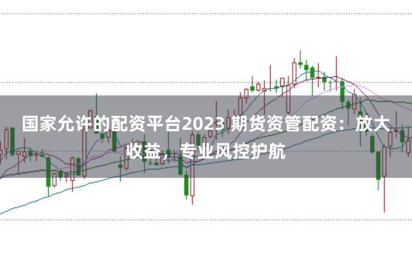 国家允许的配资平台2023 期货资管配资:放大收益,专业风控护航