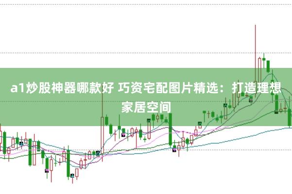 a1炒股神器哪款好 巧资宅配图片精选：打造理想家居空间