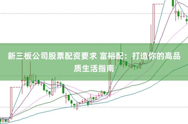 新三板公司股票配资要求 富裕配:打造你的高品质生活指南