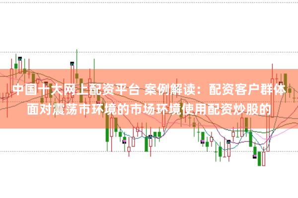 中国十大网上配资平台 案例解读:配资客户群体面对震荡市环境的市场环境使用配资炒股的